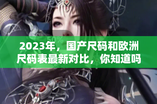 2023年，国产尺码和欧洲尺码表最新对比，你知道吗？