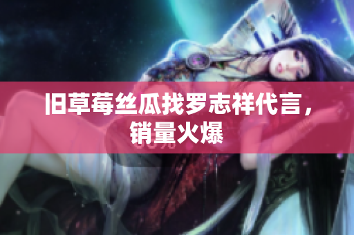 旧草莓丝瓜找罗志祥代言，销量火爆