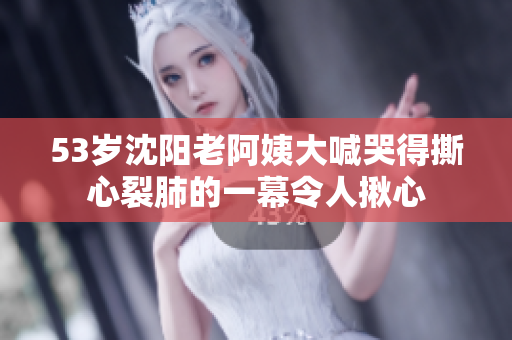 53岁沈阳老阿姨大喊哭得撕心裂肺的一幕令人揪心