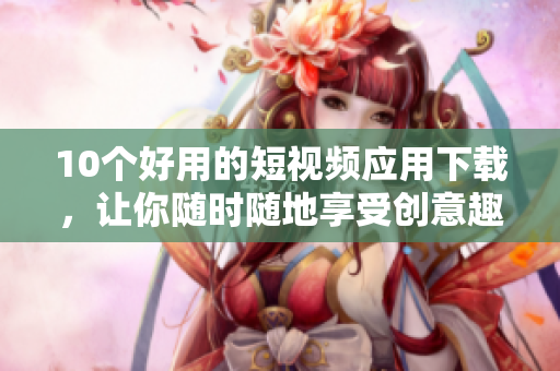 10个好用的短视频应用下载，让你随时随地享受创意趣味！