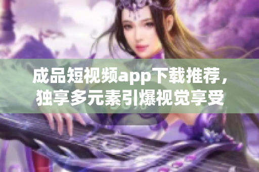 成品短视频app下载推荐，独享多元素引爆视觉享受