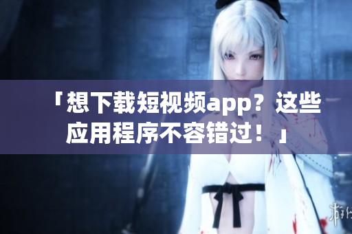 「想下载短视频app？这些应用程序不容错过！」