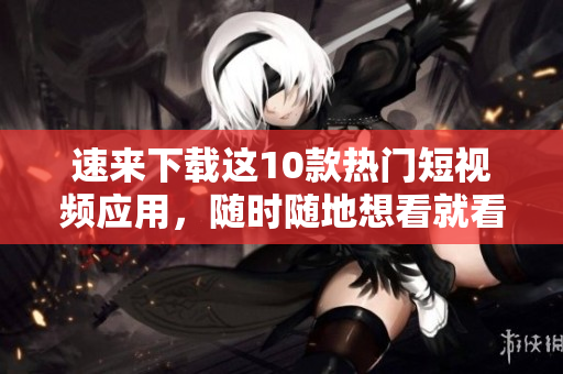 速来下载这10款热门短视频应用，随时随地想看就看！