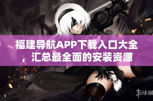 福建导航APP下载入口大全，汇总最全面的安装资源