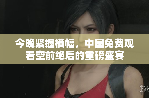 今晚紧握横幅，中国免费观看空前绝后的重磅盛宴