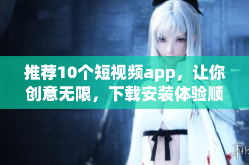 推荐10个短视频app，让你创意无限，下载安装体验顺畅！
