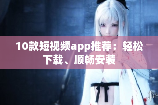10款短视频app推荐：轻松下载、顺畅安装