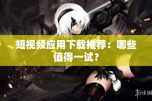 短视频应用下载推荐：哪些值得一试？