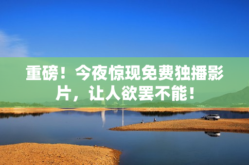 重磅！今夜惊现免费独播影片，让人欲罢不能！