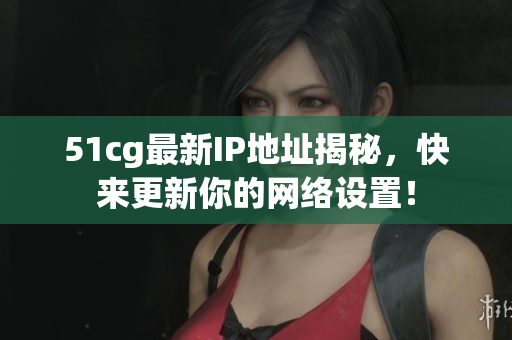 51cg最新IP地址揭秘，快来更新你的网络设置！