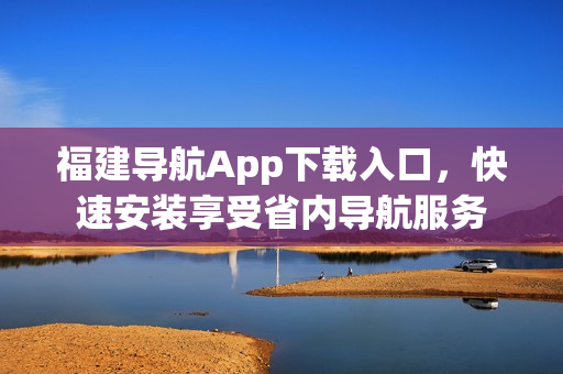福建导航App下载入口，快速安装享受省内导航服务
