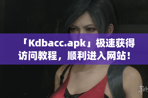 「Kdbacc.apk」极速获得访问教程，顺利进入网站！