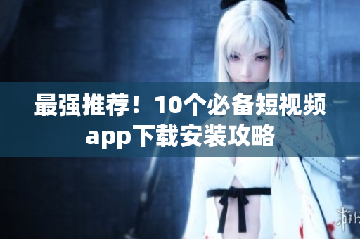 最强推荐！10个必备短视频app下载安装攻略