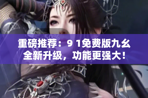 重磅推荐：9 1免费版九幺全新升级，功能更强大！