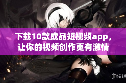 下载10款成品短视频app，让你的视频创作更有激情
