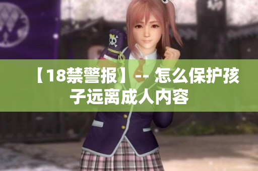 【18禁警报】-- 怎么保护孩子远离成人内容