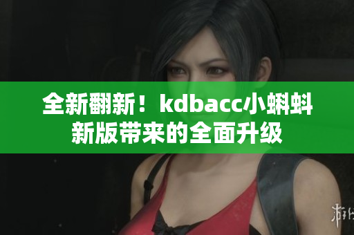 全新翻新！kdbacc小蝌蚪新版带来的全面升级