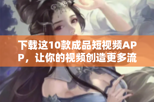 下载这10款成品短视频APP，让你的视频创造更多流量！