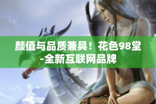 颜值与品质兼具！花色98堂-全新互联网品牌