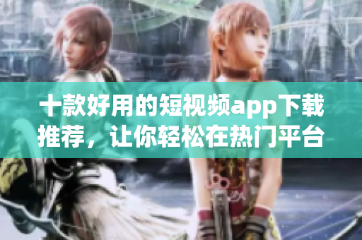 十款好用的短视频app下载推荐，让你轻松在热门平台传播！