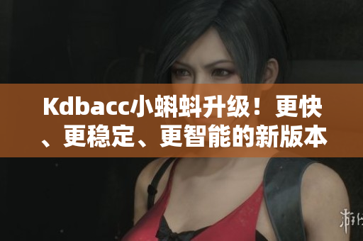 Kdbacc小蝌蚪升级！更快、更稳定、更智能的新版本诞生