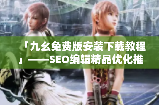 「九幺免费版安装下载教程」——SEO编辑精品优化推荐