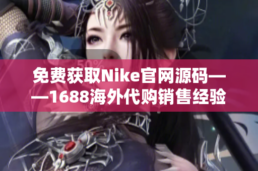 免费获取Nike官网源码——1688海外代购销售经验！