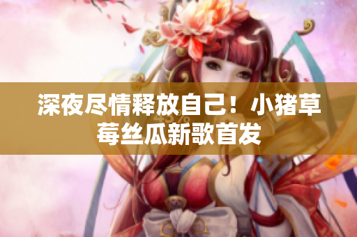 深夜尽情释放自己！小猪草莓丝瓜新歌首发
