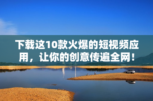 下载这10款火爆的短视频应用，让你的创意传遍全网！