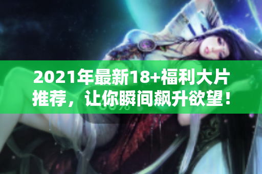 2021年最新18+福利大片推荐，让你瞬间飙升欲望！
