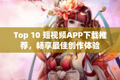 Top 10 短视频APP下载推荐，畅享最佳创作体验