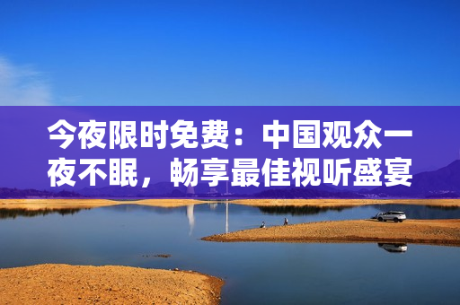 今夜限时免费：中国观众一夜不眠，畅享最佳视听盛宴
