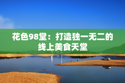 花色98堂：打造独一无二的线上美食天堂