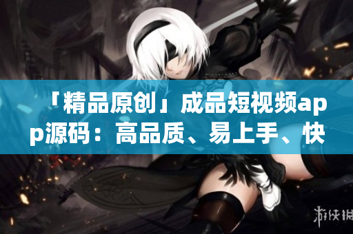 「精品原创」成品短视频app源码：高品质、易上手、快速开发！