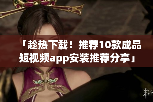 「趁热下载！推荐10款成品短视频app安装推荐分享」