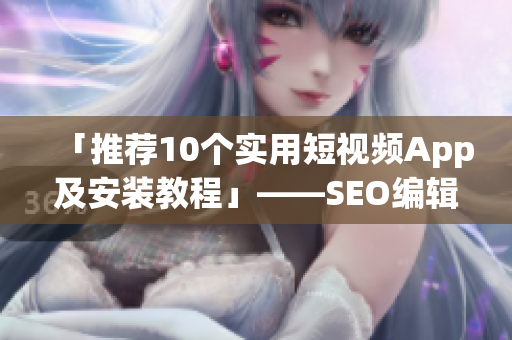 「推荐10个实用短视频App及安装教程」——SEO编辑出品