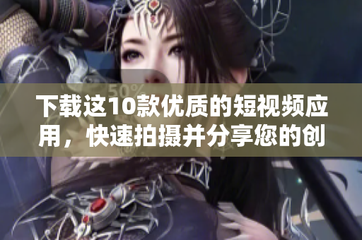 下载这10款优质的短视频应用，快速拍摄并分享您的创意！