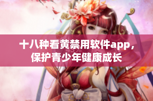 十八种看黄禁用软件app，保护青少年健康成长