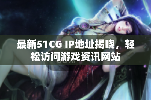 最新51CG IP地址揭晓，轻松访问游戏资讯网站