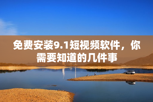免费安装9.1短视频软件，你需要知道的几件事