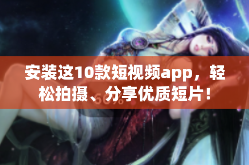 安装这10款短视频app，轻松拍摄、分享优质短片！