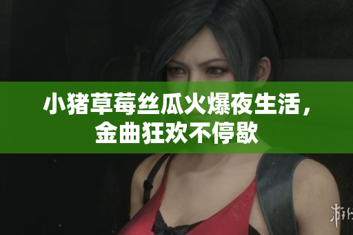 小猪草莓丝瓜火爆夜生活，金曲狂欢不停歇
