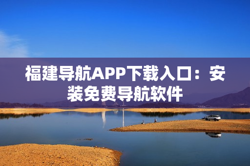 福建导航APP下载入口：安装免费导航软件