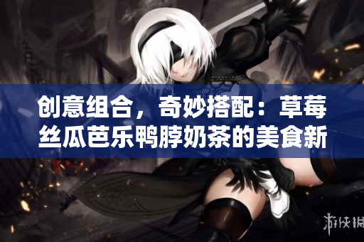 创意组合，奇妙搭配：草莓丝瓜芭乐鸭脖奶茶的美食新品尝！