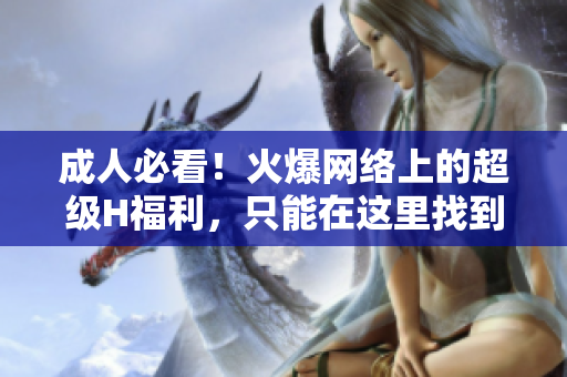 成人必看！火爆网络上的超级H福利，只能在这里找到