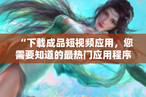 “下载成品短视频应用，您需要知道的最热门应用程序”