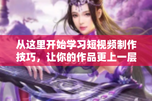 从这里开始学习短视频制作技巧，让你的作品更上一层楼