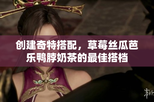 创建奇特搭配，草莓丝瓜芭乐鸭脖奶茶的最佳搭档