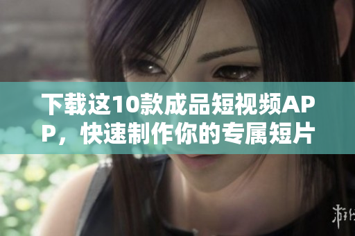 下载这10款成品短视频APP，快速制作你的专属短片！