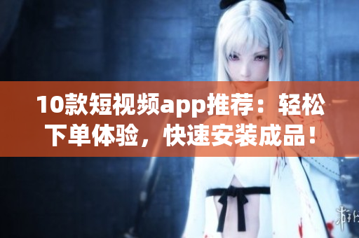 10款短视频app推荐：轻松下单体验，快速安装成品！